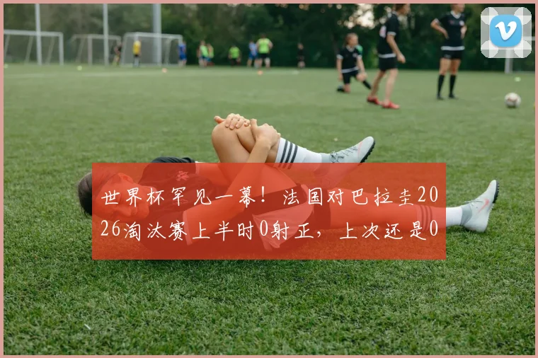 世界杯罕见一幕！法国对巴拉圭2026淘汰赛上半时0射正，上次还是06年法巴大战，战术保守成主因