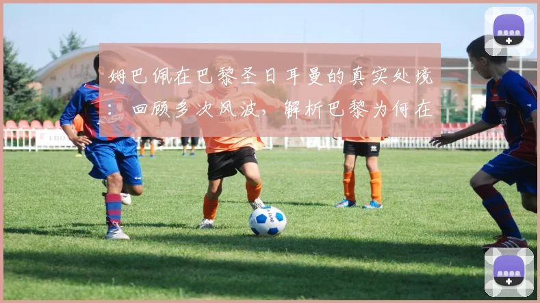 姆巴佩在巴黎圣日耳曼的真实处境：回顾多次风波，解析巴黎为何在2026年后不留恋这位巨星