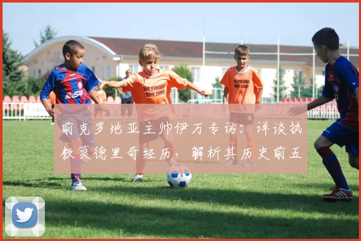 前克罗地亚主帅伊万专访：详谈执教莫德里奇经历，解析其历史前五中场地位的依据与情感