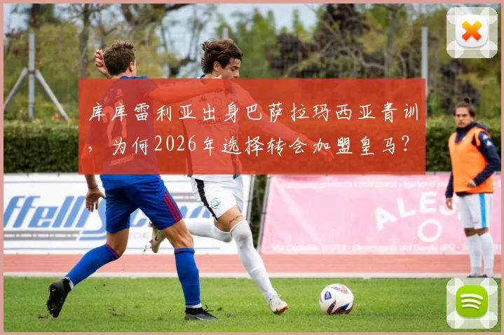 库库雷利亚出身巴萨拉玛西亚青训，为何2026年选择转会加盟皇马？深度解析其转会原因与球员生涯轨迹