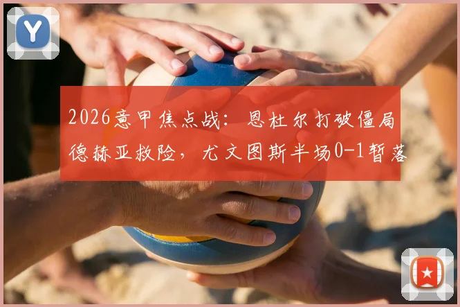 2026意甲焦点战:恩杜尔打破僵局德赫亚救险,尤文图斯半场0-1暂落后佛罗伦萨战况详解