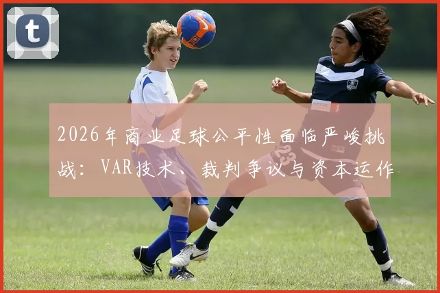 2026年商业足球公平性面临严峻挑战:VAR技术、裁判争议与资本运作如何重塑比赛规则