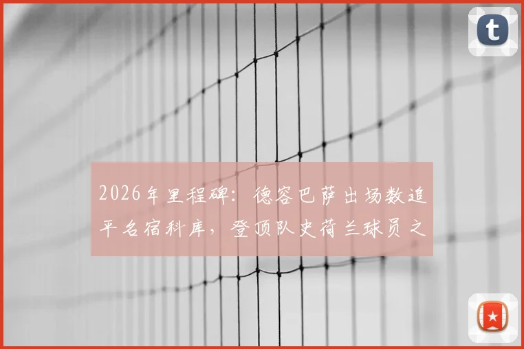 2026年里程碑:德容巴萨出场数追平名宿科库,登顶队史荷兰球员之首,附两人数据贡献深度对比