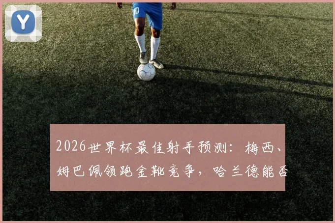 2026世界杯最佳射手预测：梅西、姆巴佩领跑金靴竞争，哈兰德能否后来居上？