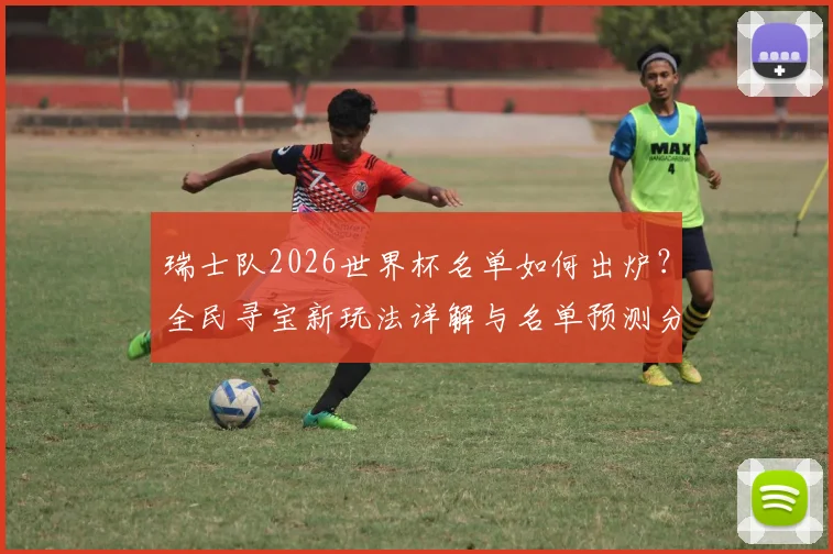 瑞士队2026世界杯名单如何出炉?全民寻宝新玩法详解与名单预测分析