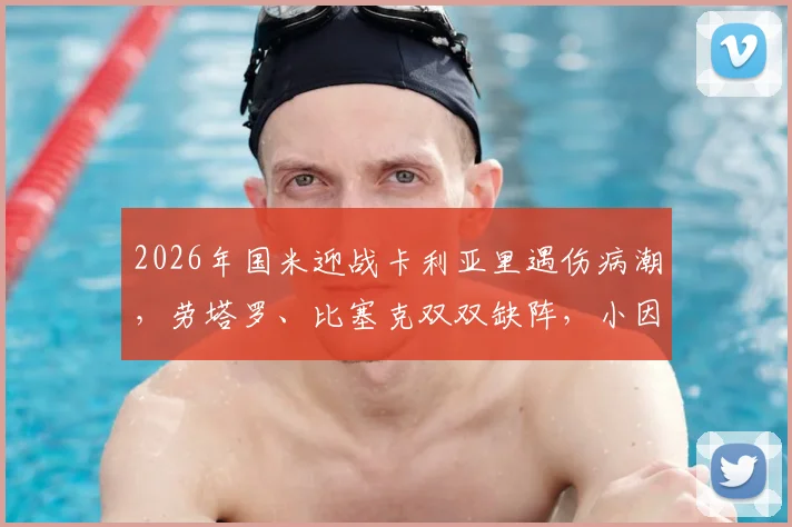 2026年国米迎战卡利亚里遇伤病潮,劳塔罗、比塞克双双缺阵,小因扎吉排兵布阵面临考验