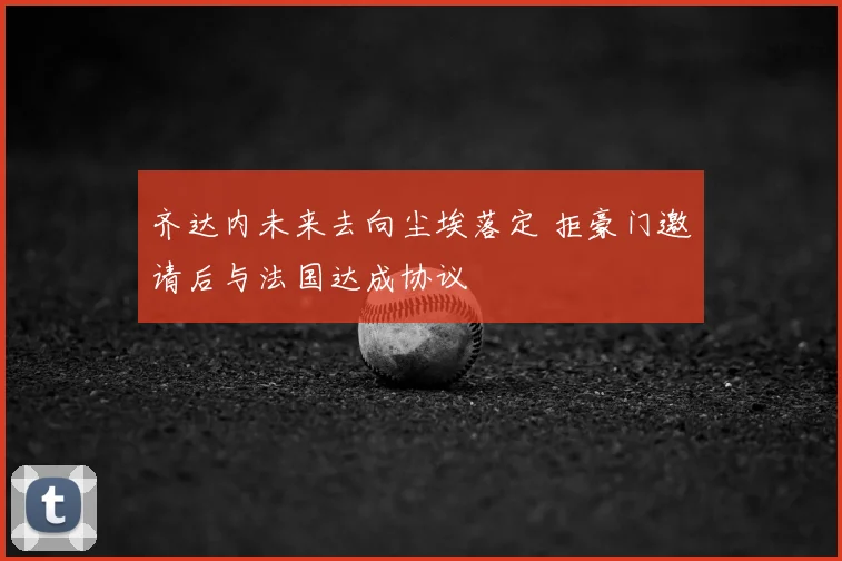 齐达内未来去向尘埃落定 拒豪门邀请后与法国达成协议