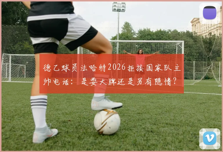 德乙球员法哈特2026拒接国家队主帅电话:是耍大牌还是另有隐情?突尼斯足协回应引关注