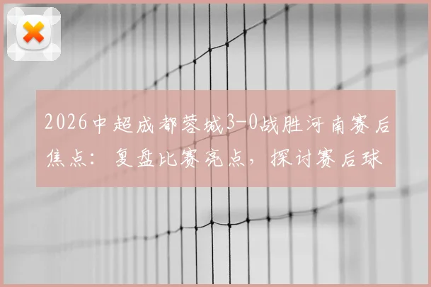 2026中超成都蓉城3-0战胜河南赛后焦点:复盘比赛亮点,探讨赛后球迷大巴旁言语冲突事件始末与球场文明