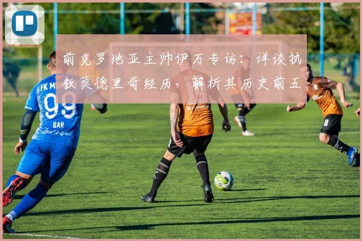 前克罗地亚主帅伊万专访：详谈执教莫德里奇经历，解析其历史前五中场地位的依据与情感