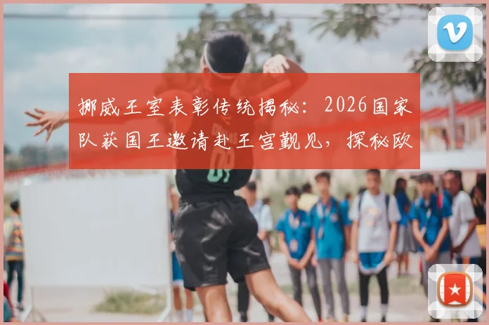 挪威王室表彰传统揭秘:2026国家队获国王邀请赴王宫觐见,探秘欧洲体坛最高荣誉仪式