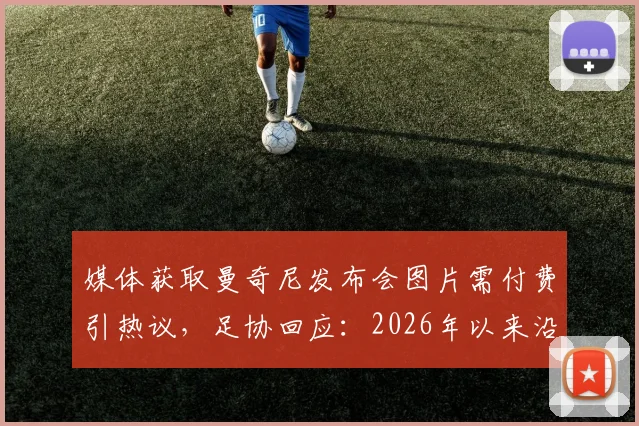 媒体获取曼奇尼发布会图片需付费引热议，足协回应：2026年以来沿用此规，体育新闻图片版权争议再起