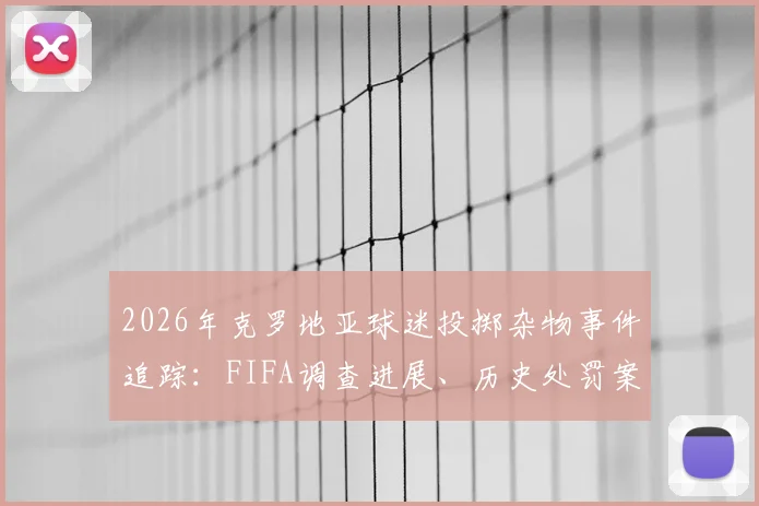 2026年克罗地亚球迷投掷杂物事件追踪:FIFA调查进展、历史处罚案例详解与球场安保反思