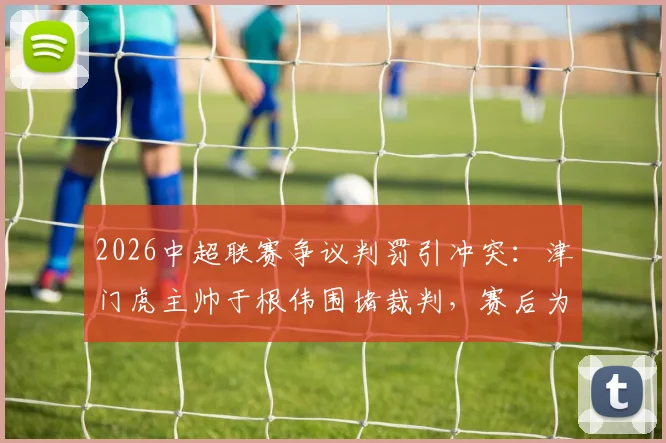 2026中超联赛争议判罚引冲突:津门虎主帅于根伟围堵裁判,赛后为何被出示红牌?详解事件过程