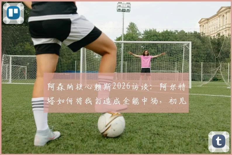 阿森纳核心赖斯2026访谈:阿尔特塔如何将我打造成全能中场,初见面即称我为引航灯塔