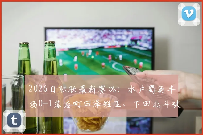 2026日职联最新赛况:水户蜀葵半场0-1落后町田泽维亚,下田北斗破门建功,附两队近期交锋数据分析