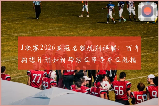 J联赛2026亚冠名额规则详解:百年构想计划如何帮助亚军争夺亚冠精英赛资格