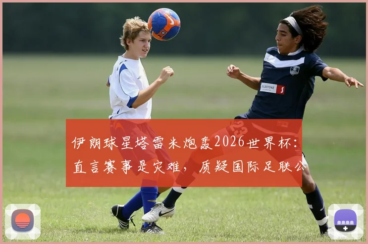 伊朗球星塔雷米炮轰2026世界杯：直言赛事是灾难，质疑国际足联公正性引发热议