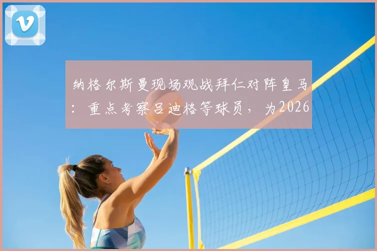 纳格尔斯曼现场观战拜仁对阵皇马:重点考察吕迪格等球员,为2026年大赛布局