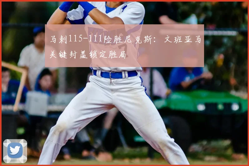 马刺115-111险胜尼克斯:文班亚马关键封盖锁定胜局