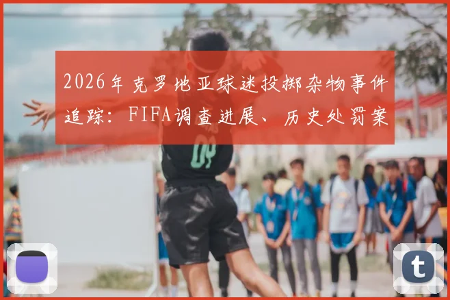 2026年克罗地亚球迷投掷杂物事件追踪:FIFA调查进展、历史处罚案例详解与球场安保反思