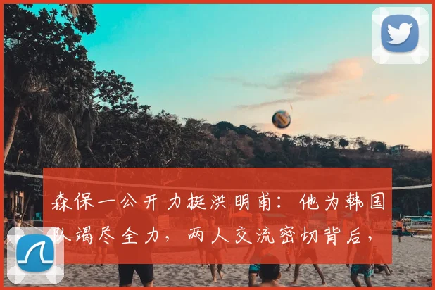 森保一公开力挺洪明甫：他为韩国队竭尽全力，两人交流密切背后，对2026征程有何启示？
