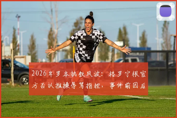 2026年罗本执教风波：格罗宁根官方否认推搡辱骂指控，事件前因后果深度剖析