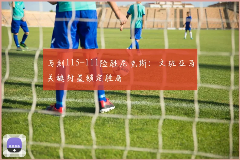 马刺115-111险胜尼克斯：文班亚马关键封盖锁定胜局