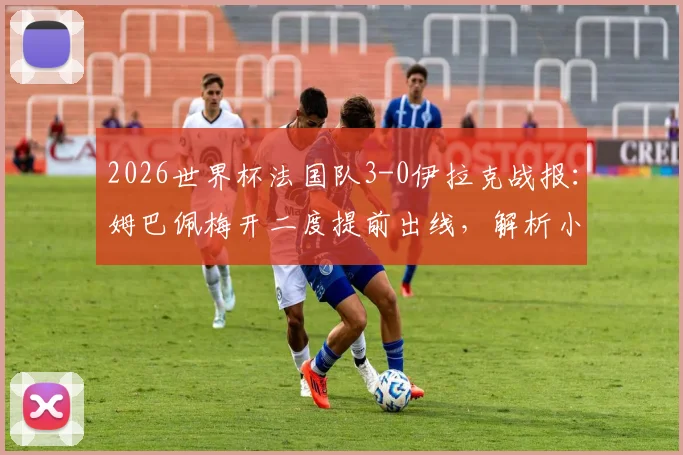 2026世界杯法国队3-0伊拉克战报：姆巴佩梅开二度提前出线，解析小组赛晋级形势及阵容深度