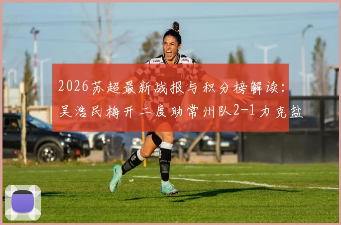 2026苏超最新战报与积分榜解读:吴浩民梅开二度助常州队2-1力克盐城队,比赛视频及赛后分析