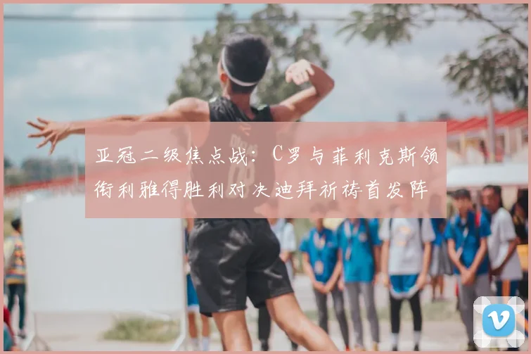 亚冠二级焦点战：C罗与菲利克斯领衔利雅得胜利对决迪拜祈祷首发阵容