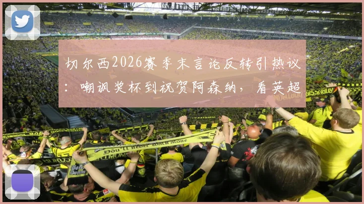 切尔西2026赛季末言论反转引热议:嘲讽奖杯到祝贺阿森纳,看英超豪门公关与球队表现