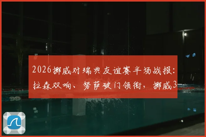 2026挪威对瑞典友谊赛半场战报：拉森双响、努萨破门领衔，挪威3-0瑞典全场集锦与阵容分析
