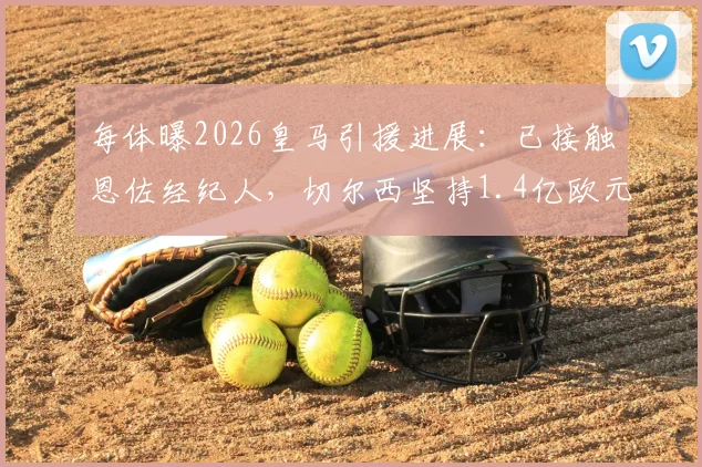 每体曝2026皇马引援进展:已接触恩佐经纪人,切尔西坚持1.4亿欧元天价转会费