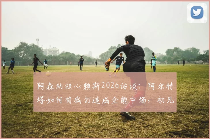 阿森纳核心赖斯2026访谈：阿尔特塔如何将我打造成全能中场，初见面即称我为引航灯塔