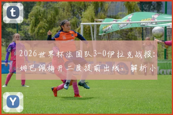 2026世界杯法国队3-0伊拉克战报:姆巴佩梅开二度提前出线,解析小组赛晋级形势及阵容深度