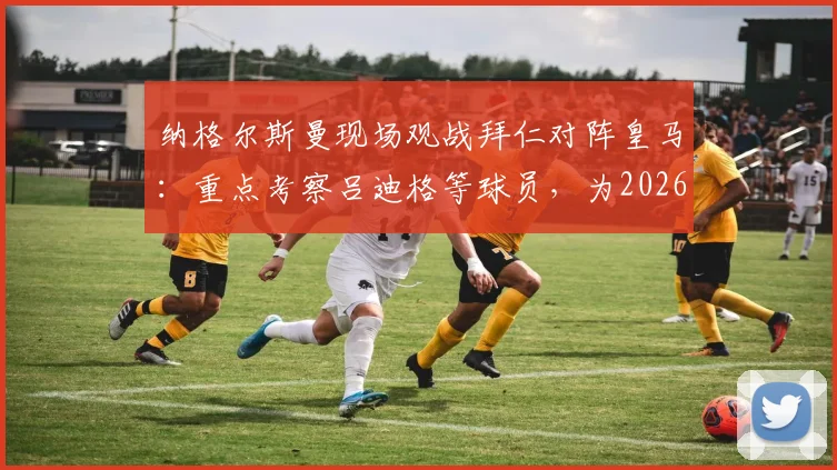 纳格尔斯曼现场观战拜仁对阵皇马：重点考察吕迪格等球员，为2026年大赛布局