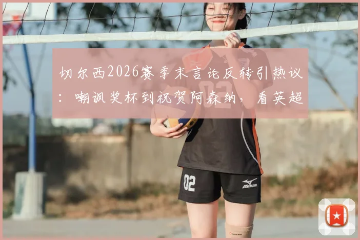 切尔西2026赛季末言论反转引热议：嘲讽奖杯到祝贺阿森纳，看英超豪门公关与球队表现