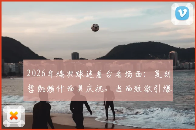 2026年瑞典球迷看台名场面:复刻哲凯赖什面具庆祝,当面致敬引爆全场氛围解读