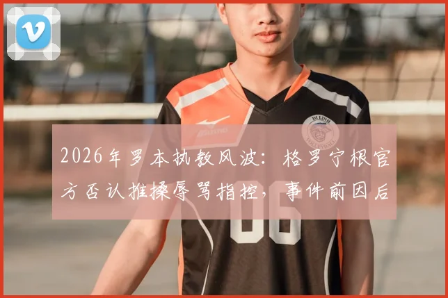 2026年罗本执教风波：格罗宁根官方否认推搡辱骂指控，事件前因后果深度剖析
