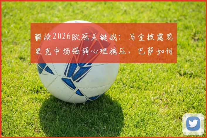 解读2026欧冠关键战:马金披露恩里克中场强调心理施压,巴萨如何赢得巴黎?