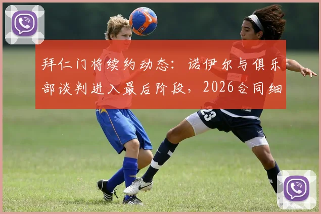 拜仁门将续约动态：诺伊尔与俱乐部谈判进入最后阶段，2026合同细节前瞻，伤病恢复与未来门将人选引关注