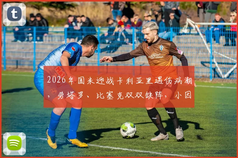 2026年国米迎战卡利亚里遇伤病潮,劳塔罗、比塞克双双缺阵,小因扎吉排兵布阵面临考验