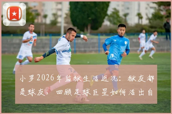 小罗2026年监狱生活近况：狱友都是球友，回顾足球巨星如何活出自我