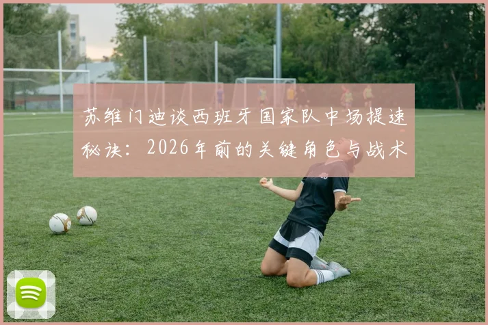 苏维门迪谈西班牙国家队中场提速秘诀:2026年前的关键角色与战术适配