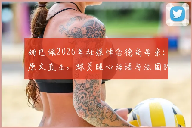 姆巴佩2026年社媒悼念德尚母亲：原文直击，球员暖心话语与法国队集体反应解读