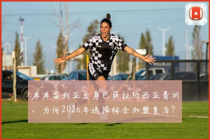 库库雷利亚出身巴萨拉玛西亚青训,为何2026年选择转会加盟皇马?深度解析其转会原因与球员生涯轨迹