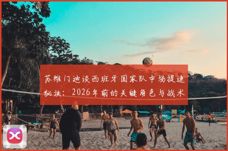 苏维门迪谈西班牙国家队中场提速秘诀:2026年前的关键角色与战术适配